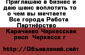 Приглашаю в бизнес и даю шанс воплотить то, о чем вы мечтаете!  - Все города Работа » Партнёрство   . Карачаево-Черкесская респ.,Черкесск г.